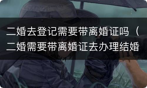 二婚去登记需要带离婚证吗（二婚需要带离婚证去办理结婚证吗?）