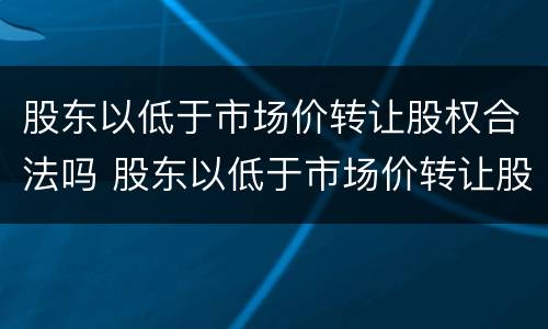 股东以低于市场价转让股权合法吗 股东以低于市场价转让股权合法吗