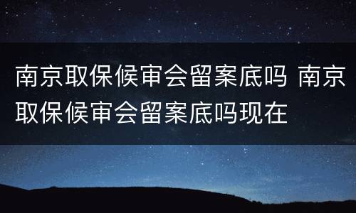 南京取保候审会留案底吗 南京取保候审会留案底吗现在