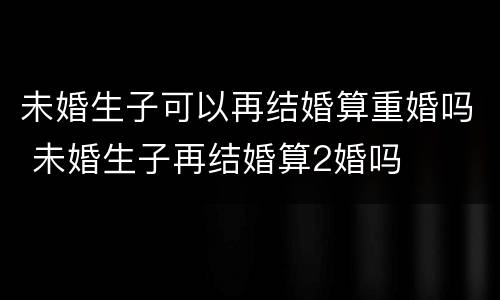 未婚生子可以再结婚算重婚吗 未婚生子再结婚算2婚吗