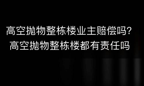 高空抛物整栋楼业主赔偿吗？ 高空抛物整栋楼都有责任吗