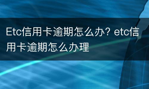 Etc信用卡逾期怎么办? etc信用卡逾期怎么办理
