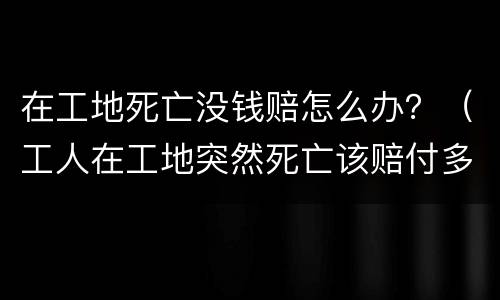 在工地死亡没钱赔怎么办？（工人在工地突然死亡该赔付多少钱）