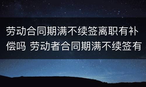 劳动合同期满不续签离职有补偿吗 劳动者合同期满不续签有赔偿吗