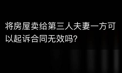 将房屋卖给第三人夫妻一方可以起诉合同无效吗？