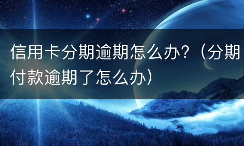 信用卡分期逾期怎么办?（分期付款逾期了怎么办）