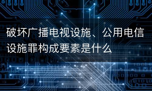 破坏广播电视设施、公用电信设施罪构成要素是什么