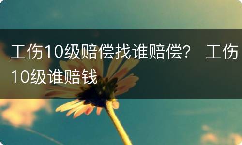 工伤10级赔偿找谁赔偿？ 工伤10级谁赔钱
