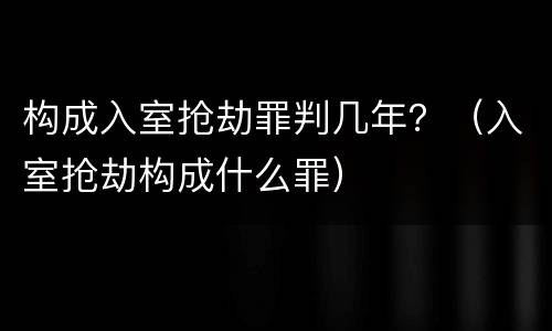 构成入室抢劫罪判几年？（入室抢劫构成什么罪）