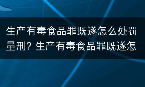 生产有毒食品罪既遂怎么处罚量刑? 生产有毒食品罪既遂怎么处罚量刑多少