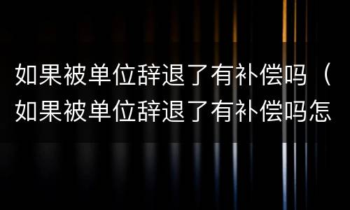 如果被单位辞退了有补偿吗（如果被单位辞退了有补偿吗怎么算）