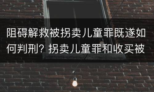 阻碍解救被拐卖儿童罪既遂如何判刑? 拐卖儿童罪和收买被拐卖儿童罪