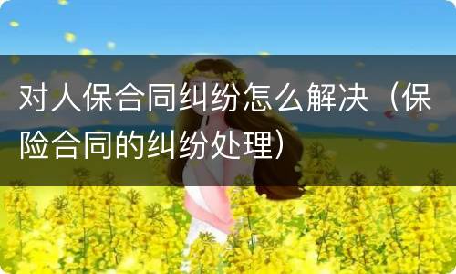 对人保合同纠纷怎么解决（保险合同的纠纷处理）