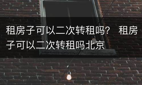 租房子可以二次转租吗？ 租房子可以二次转租吗北京
