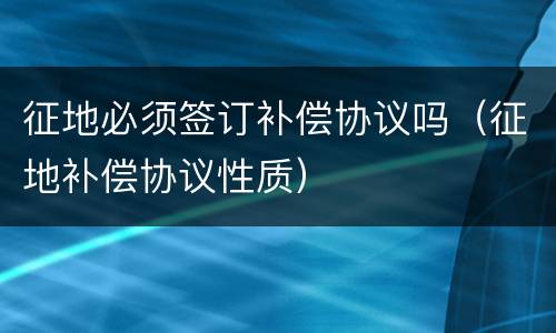 征地必须签订补偿协议吗（征地补偿协议性质）