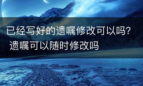 已经写好的遗嘱修改可以吗？ 遗嘱可以随时修改吗