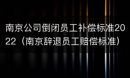 南京公司倒闭员工补偿标准2022（南京辞退员工赔偿标准）