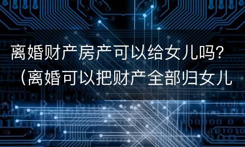 离婚财产房产可以给女儿吗？（离婚可以把财产全部归女儿所有吗）