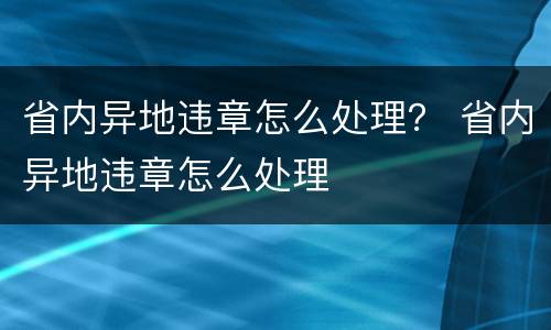 省内异地违章怎么处理？ 省内异地违章怎么处理