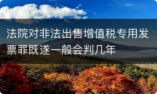 法院对非法出售增值税专用发票罪既遂一般会判几年