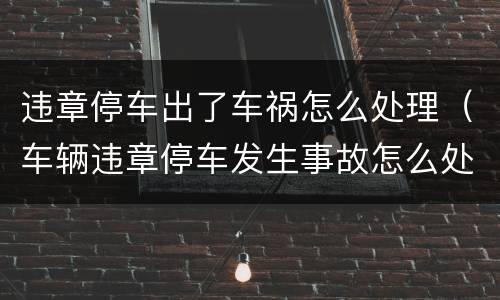 违章停车出了车祸怎么处理（车辆违章停车发生事故怎么处理）