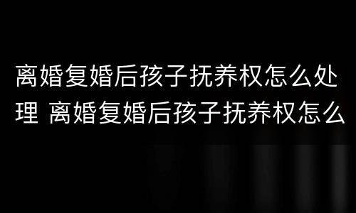 离婚复婚后孩子抚养权怎么处理 离婚复婚后孩子抚养权怎么处理的