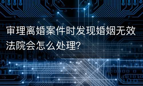 审理离婚案件时发现婚姻无效法院会怎么处理？