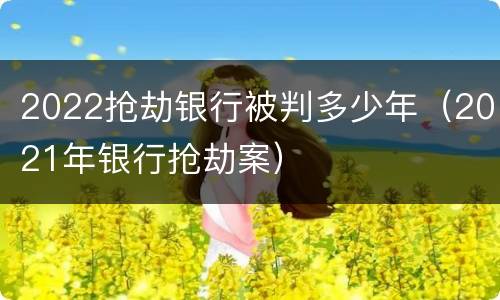 2022抢劫银行被判多少年（2021年银行抢劫案）