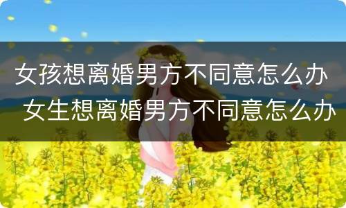 女孩想离婚男方不同意怎么办 女生想离婚男方不同意怎么办