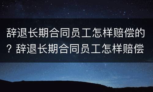 辞退长期合同员工怎样赔偿的? 辞退长期合同员工怎样赔偿的呢