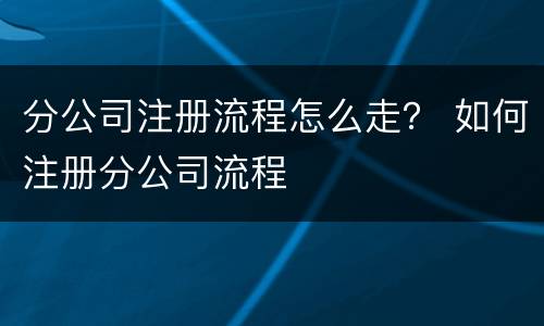 分公司注册流程怎么走？ 如何注册分公司流程