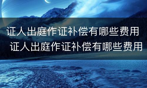 证人出庭作证补偿有哪些费用 证人出庭作证补偿有哪些费用要交