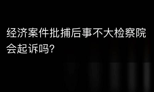经济案件批捕后事不大检察院会起诉吗？