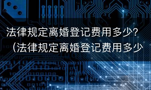 法律规定离婚登记费用多少？（法律规定离婚登记费用多少一次）