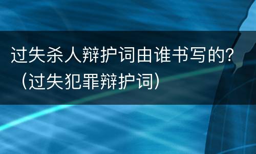 过失杀人辩护词由谁书写的？（过失犯罪辩护词）