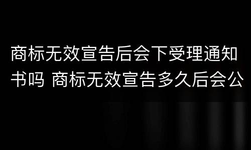 商标无效宣告后会下受理通知书吗 商标无效宣告多久后会公告