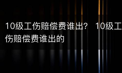 10级工伤赔偿费谁出？ 10级工伤赔偿费谁出的
