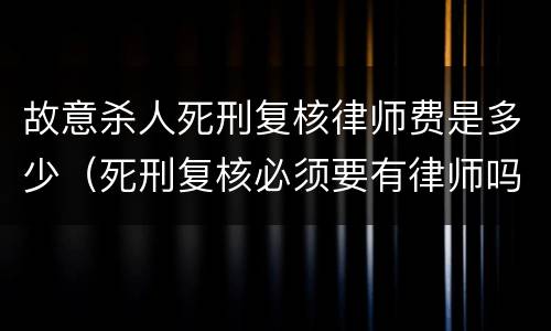 故意杀人死刑复核律师费是多少（死刑复核必须要有律师吗）