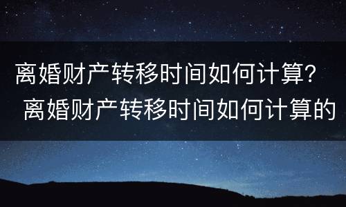 离婚财产转移时间如何计算？ 离婚财产转移时间如何计算的