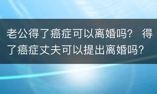 老公得了癌症可以离婚吗？ 得了癌症丈夫可以提出离婚吗?