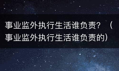 事业监外执行生活谁负责？（事业监外执行生活谁负责的）