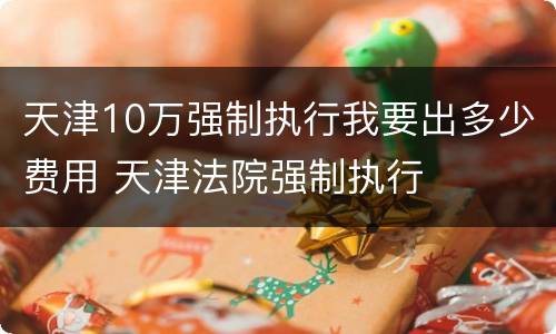 天津10万强制执行我要出多少费用 天津法院强制执行