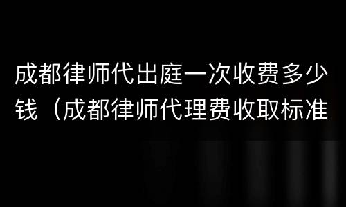 成都律师代出庭一次收费多少钱（成都律师代理费收取标准）