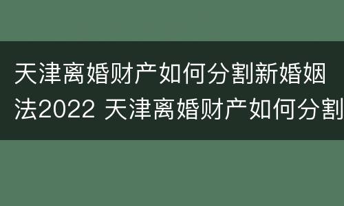 天津离婚财产如何分割新婚姻法2022 天津离婚财产如何分割新婚姻法2022规定