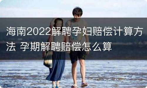 海南2022解聘孕妇赔偿计算方法 孕期解聘赔偿怎么算