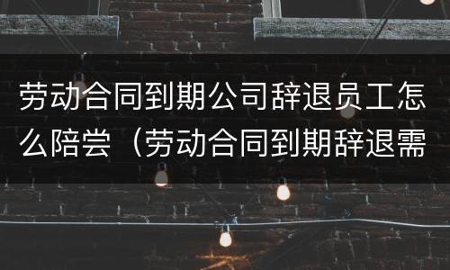 劳动合同到期公司辞退员工怎么陪尝（劳动合同到期辞退需要赔付赔偿金吗）