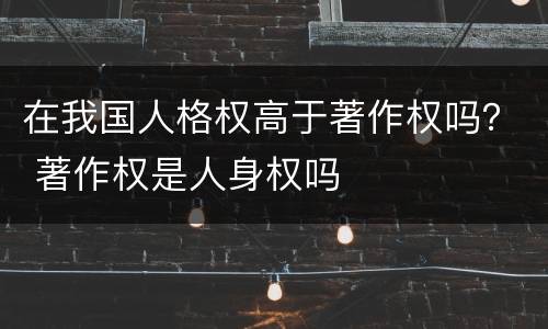 在我国人格权高于著作权吗？ 著作权是人身权吗