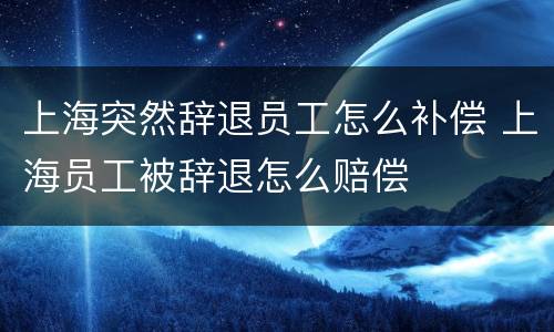 上海突然辞退员工怎么补偿 上海员工被辞退怎么赔偿
