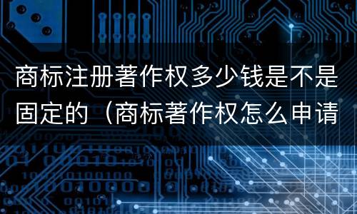 商标注册著作权多少钱是不是固定的（商标著作权怎么申请）