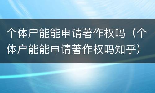 个体户能能申请著作权吗（个体户能能申请著作权吗知乎）